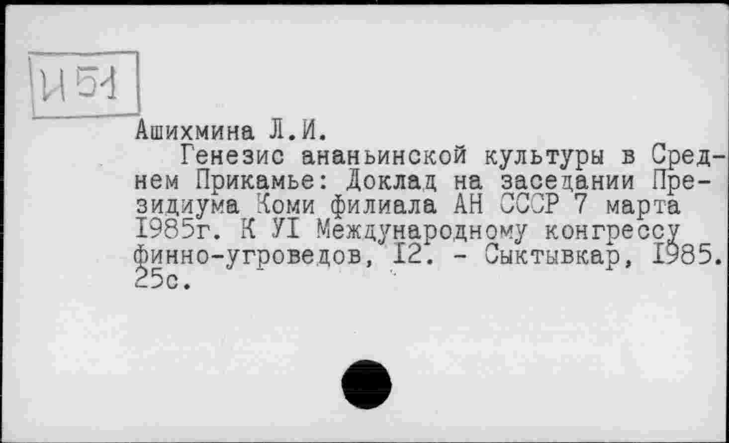 ﻿Ашихмина Л.И.
Генезис ананьинской культуры в Среднем Прикамье: Доклад на заседании Президиума Коми филиала АН СССР 7 марта 1985г. К УІ Международному конгрессу финно-угроведов, 12. - Сыктывкар, 1985. 25с.